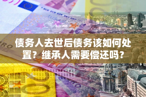 济南债务人去世后债务该如何处置？继承人需要偿还吗？