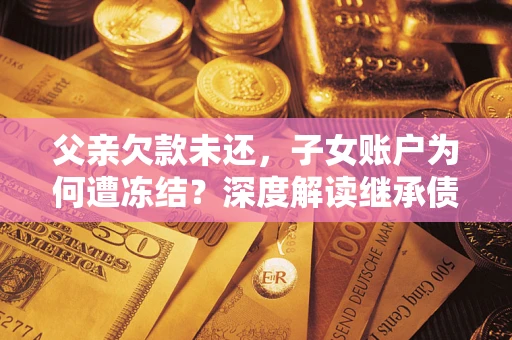 济南父亲欠款未还，子女账户为何遭冻结？深度解读继承债务迷局
