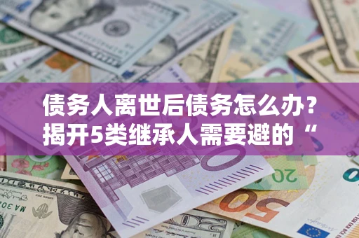 济南债务人离世后债务怎么办？揭开5类继承人需要避的“坑”