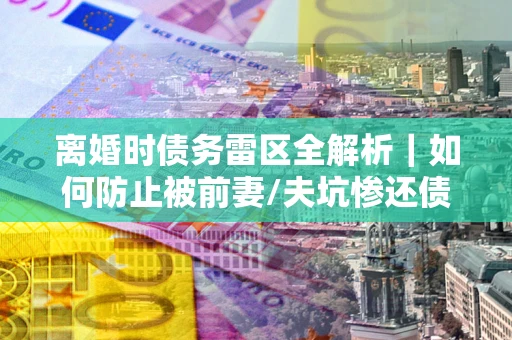 济南离婚时债务雷区全解析｜如何防止被前妻/夫坑惨还债？