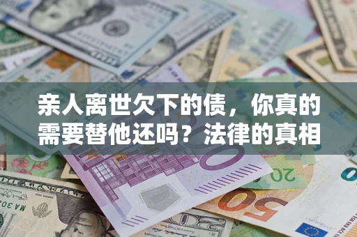 济南亲人离世欠下的债，你真的需要替他还吗？法律的真相或许与你想的不一样